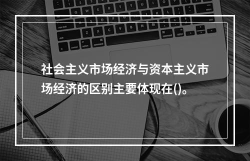 社会主义市场经济与资本主义市场经济的区别主要体现在()。