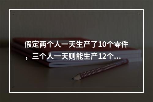 假定两个人一天生产了10个零件，三个人一天则能生产12个零件