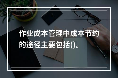 作业成本管理中成本节约的途径主要包括()。