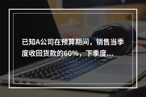 已知A公司在预算期间，销售当季度收回货款的60%，下季度收回