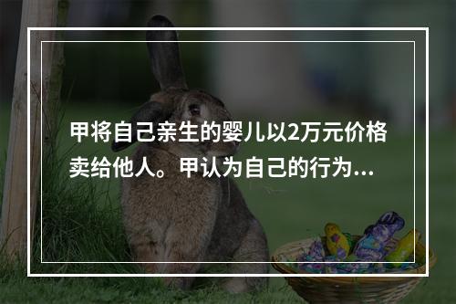 甲将自己亲生的婴儿以2万元价格卖给他人。甲认为自己的行为不构