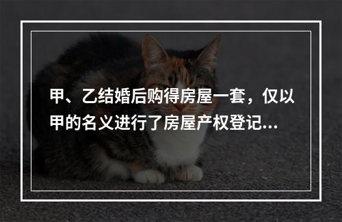 甲、乙结婚后购得房屋一套，仅以甲的名义进行了房屋产权登记。后