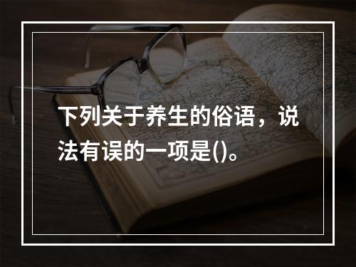 下列关于养生的俗语，说法有误的一项是()。