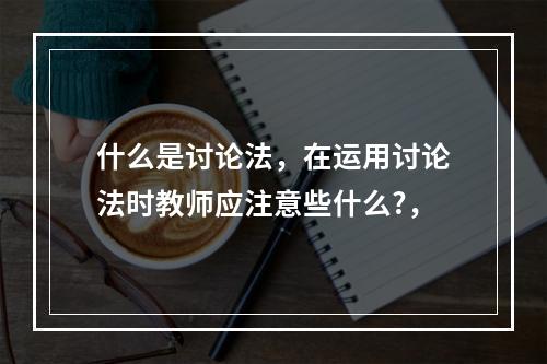 什么是讨论法，在运用讨论法时教师应注意些什么?，