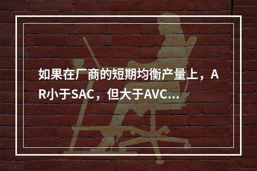 如果在厂商的短期均衡产量上，AR小于SAC，但大于AVC，则