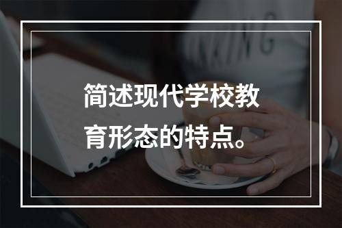 简述现代学校教育形态的特点。