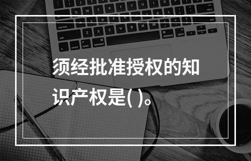 须经批准授权的知识产权是( )。