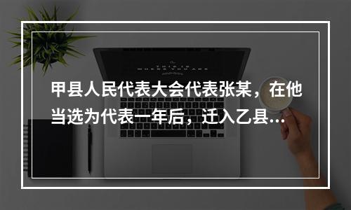 甲县人民代表大会代表张某，在他当选为代表一年后，迁入乙县居住