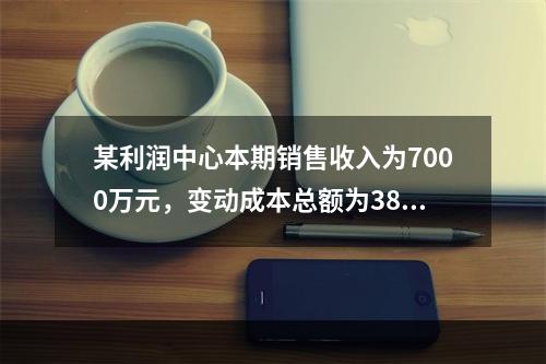 某利润中心本期销售收入为7000万元，变动成本总额为3800