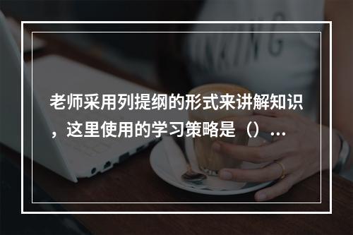 老师采用列提纲的形式来讲解知识，这里使用的学习策略是（）。