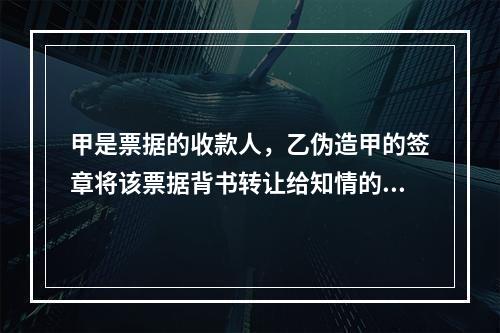 甲是票据的收款人，乙伪造甲的签章将该票据背书转让给知情的丙。