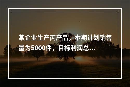 某企业生产丙产品，本期计划销售量为5000件，目标利润总额为