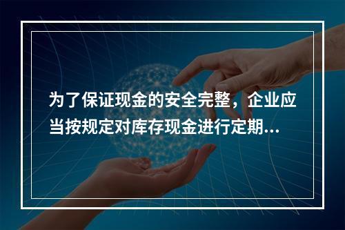 为了保证现金的安全完整，企业应当按规定对库存现金进行定期和不