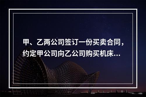 甲、乙两公司签订一份买卖合同，约定甲公司向乙公司购买机床一台