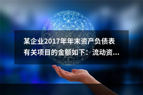 某企业2017年年末资产负债表有关项目的金额如下：流动资产总