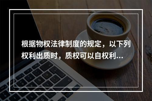 根据物权法律制度的规定，以下列权利出质时，质权可以自权利凭证