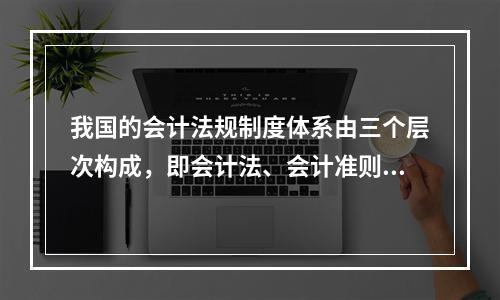 我国的会计法规制度体系由三个层次构成，即会计法、会计准则、企