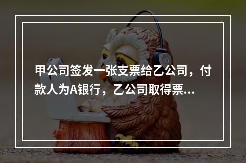 甲公司签发一张支票给乙公司，付款人为A银行，乙公司取得票据后