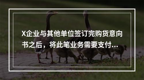 X企业与其他单位签订完购货意向书之后，将此笔业务需要支付的款