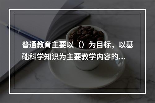 普通教育主要以（）为目标，以基础科学知识为主要教学内容的学校