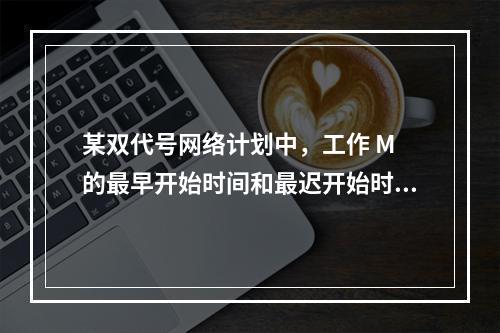 某双代号网络计划中，工作 M 的最早开始时间和最迟开始时间分