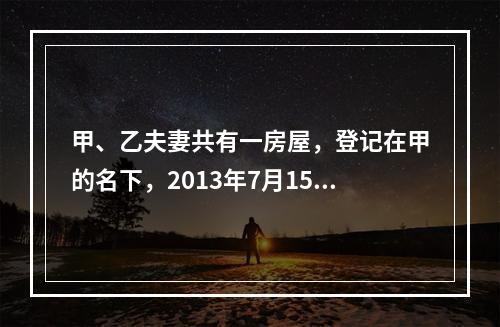 甲、乙夫妻共有一房屋，登记在甲的名下，2013年7月15日乙