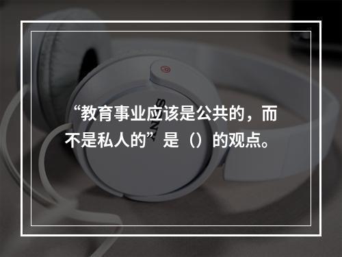 “教育事业应该是公共的，而不是私人的”是（）的观点。