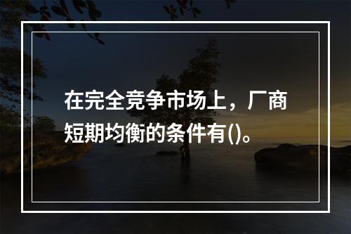 在完全竞争市场上，厂商短期均衡的条件有()。