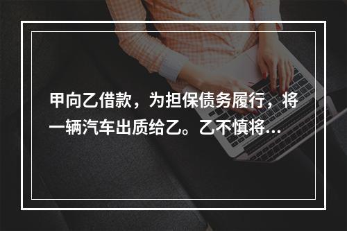 甲向乙借款，为担保债务履行，将一辆汽车出质给乙。乙不慎将汽车