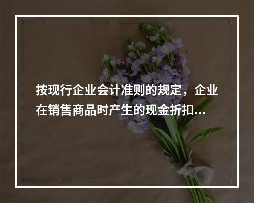 按现行企业会计准则的规定，企业在销售商品时产生的现金折扣在实