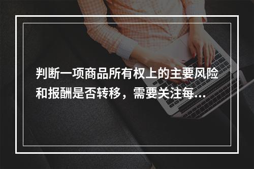 判断一项商品所有权上的主要风险和报酬是否转移，需要关注每项交