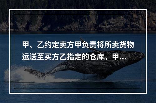 甲、乙约定卖方甲负责将所卖货物运送至买方乙指定的仓库。甲如约