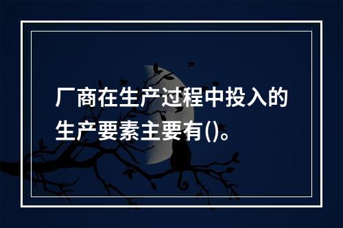 厂商在生产过程中投入的生产要素主要有()。