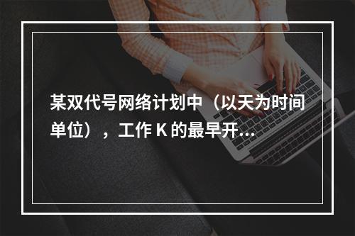 某双代号网络计划中（以天为时间单位），工作 K 的最早开始时