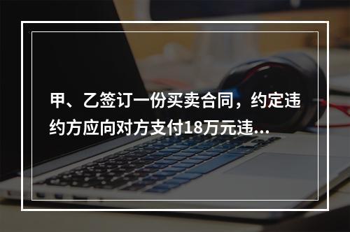 甲、乙签订一份买卖合同，约定违约方应向对方支付18万元违约金