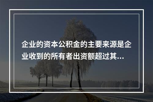 企业的资本公积金的主要来源是企业收到的所有者出资额超过其在注