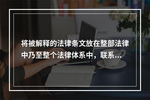 将被解释的法律条文放在整部法律中乃至整个法律体系中，联系此法