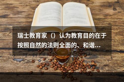 瑞士教育家（）认为教育目的在于按照自然的法则全面的、和谐地发