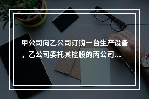 甲公司向乙公司订购一台生产设备，乙公司委托其控股的丙公司生产