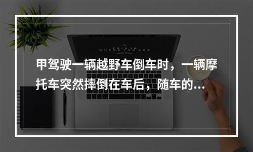 甲驾驶一辆越野车倒车时，一辆摩托车突然摔倒在车后，随车的包里