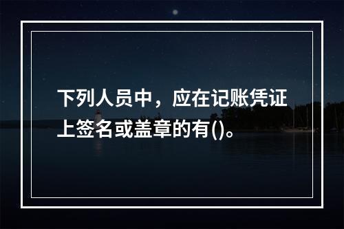 下列人员中，应在记账凭证上签名或盖章的有()。