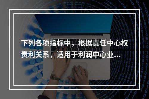 下列各项指标中，根据责任中心权责利关系，适用于利润中心业绩评