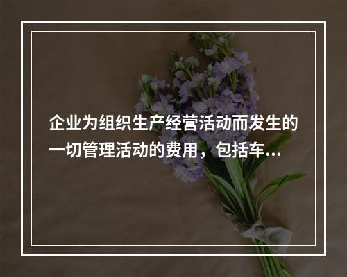 企业为组织生产经营活动而发生的一切管理活动的费用，包括车间管