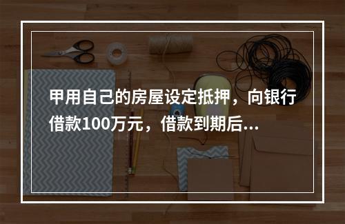 甲用自己的房屋设定抵押，向银行借款100万元，借款到期后，甲