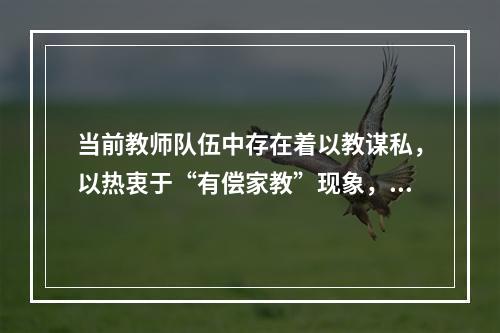 当前教师队伍中存在着以教谋私，以热衷于“有偿家教”现象，这实