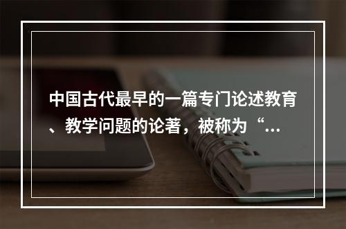 中国古代最早的一篇专门论述教育、教学问题的论著，被称为“教育