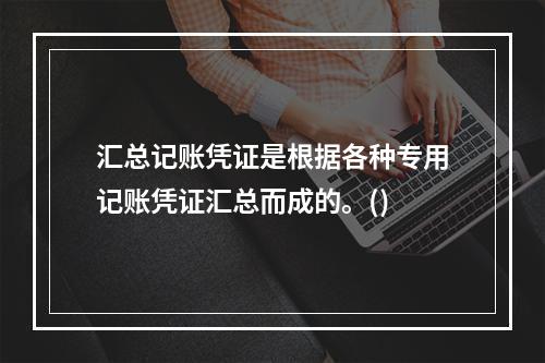 汇总记账凭证是根据各种专用记账凭证汇总而成的。()