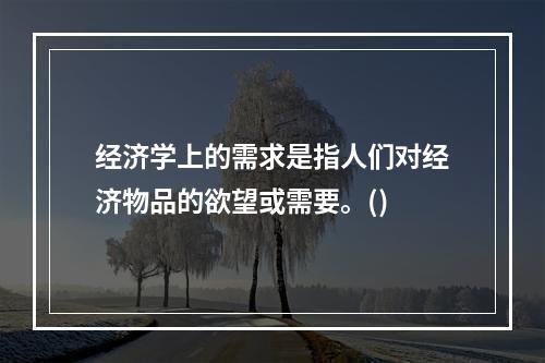 经济学上的需求是指人们对经济物品的欲望或需要。()