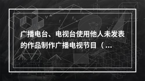 广播电台、电视台使用他人未发表的作品制作广播电视节目（ ）。