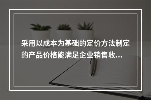 采用以成本为基础的定价方法制定的产品价格能满足企业销售收入或